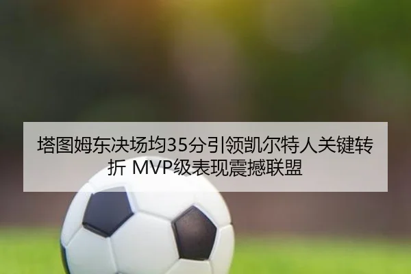 塔图姆东决场均35分引领凯尔特人关键转折 MVP级表现震撼联盟